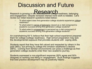 Discussion and Future 
Research Research is growing in the discussions of college readiness, belonging 
and engagement. Despite renewed interest more work is needed. Let’s 
review our initial research questions listed below: 
To what extent does first-generation college students experience college 
readiness? 
To what extent is sense of belonging viewed as a vital component to 
academic success among first-generation college students? 
To what extent is engagement is perceived as a vital component of 
academic success among first-generation college students? 
An overwhelming 64 % believe that their high school experience prepared 
them for college (college readiness). High school preparation may lack 
the developmental exposure that provides students with coping skills. 
Students report that they have felt valued and respected by others in the 
past (86%), but arriving to college this emotion weathered a decline 
(68%). Coming from familiar environments can pose a challenge as first-generation 
college students enter their new academic journey. 
Students expressed a non-significant response (50% agree and 50% 
disagree) to working one fitting in- engagement. Such findings suggests 
that best practice development may be positively helpful . 
 