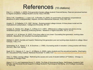 References (10 citations) 
Eitel, S. J., & Martin, J. (2009). First-generation female college students' financial literacy: Real and perceived barriers 
to degree completion. College Student Journal, 43(2), 616-630. 
Gloria, A.M., Castellanos, J., Lopez, A.G., & Rosales, R. (2005). An examination of academic nonpersistence 
decisions of Latino undergraduates. Hispanic Journal of Behavioral Sciences, 27(2), 202–223. 
Hossler, D., & Gallagher, K.S. (1987, Spring). Studying student college choices: A three-phase model and the 
implications for policymakers. College and University, 207-221 
Hurtado, S., Inkelas, K.K., Briggs, C., & Rhee, B. S. (1997). Differences in college access and choice among 
racial/ethnic groups: Identifying continuing barriers. Research in Higher Education, 38 (1), 43-75. 
Lippincott, J. A., & German, N. (2007). From blue collar to ivory tower: Counseling first-generation, working-class 
students.. Alexandria, VA: American Counseling Association. 
Oldfield, K. (2007). Humble and hopeful: Welcoming first-generation poor and working-class students to college. About 
Campus, 11(6), 2-12. 
Schlossberg, N. K., Waters, E. B., & Goodman, J. (1995). Counseling adults in transition: Linking practice with theory 
(2nd ed.). New York: Spring. 
Swail, W. S., Cabrera, A. F., Lee, C., & Williams, A. (2005). Latino students and the educational pipeline. Washington, 
DC: Educational Policy Institute. Retrieved November 13, 2005, from http://www.educationalpolicy.org/pdf/LatinoI.pdf. 
Tinto, V. (1993). Leaving college: Rethinking the causes and cures of student attrition (2nd Edition). Chicago, IL: 
University of Chicago Press 
Wang, C.-C. D. and Castañeda-Sound, C. (2008), The Role of Generational Status, Self-Esteem, Academic Self- 
Efficacy, and Perceived Social Support in College Students' Psychological Well-Being. Jnl of College Counseling, 
11: 101–118. 
