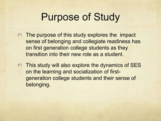 Purpose of Study 
The purpose of this study explores the impact 
sense of belonging and collegiate readiness has 
on first generation college students as they 
transition into their new role as a student. 
This study will also explore the dynamics of SES 
on the learning and socialization of first-generation 
college students and their sense of 
belonging. 
 