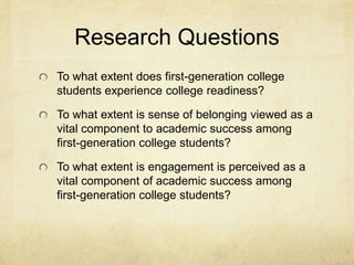 Research Questions 
To what extent does first-generation college 
students experience college readiness? 
To what extent is sense of belonging viewed as a 
vital component to academic success among 
first-generation college students? 
To what extent is engagement is perceived as a 
vital component of academic success among 
first-generation college students? 
 
