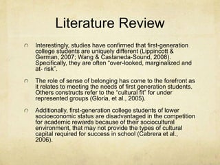 Literature Review 
Interestingly, studies have confirmed that first-generation 
college students are uniquely different (Lippincott & 
German, 2007; Wang & Castaneda-Sound, 2008). 
Specifically, they are often “over-looked, marginalized and 
at- risk”. 
The role of sense of belonging has come to the forefront as 
it relates to meeting the needs of first generation students. 
Others constructs refer to the “cultural fit” for under 
represented groups (Gloria, et al., 2005). 
Additionally, first-generation college students of lower 
socioeconomic status are disadvantaged in the competition 
for academic rewards because of their sociocultural 
environment, that may not provide the types of cultural 
capital required for success in school (Cabrera et al., 
2006). 
 