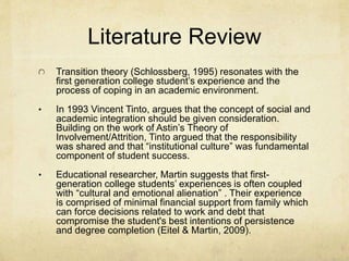 Literature Review 
Transition theory (Schlossberg, 1995) resonates with the 
first generation college student’s experience and the 
process of coping in an academic environment. 
• In 1993 Vincent Tinto, argues that the concept of social and 
academic integration should be given consideration. 
Building on the work of Astin’s Theory of 
Involvement/Attrition, Tinto argued that the responsibility 
was shared and that “institutional culture” was fundamental 
component of student success. 
• Educational researcher, Martin suggests that first-generation 
college students’ experiences is often coupled 
with “cultural and emotional alienation” . Their experience 
is comprised of minimal financial support from family which 
can force decisions related to work and debt that 
compromise the student's best intentions of persistence 
and degree completion (Eitel & Martin, 2009). 
 