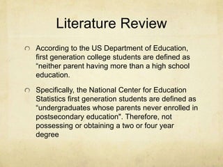 Literature Review 
According to the US Department of Education, 
first generation college students are defined as 
“neither parent having more than a high school 
education. 
Specifically, the National Center for Education 
Statistics first generation students are defined as 
“undergraduates whose parents never enrolled in 
postsecondary education". Therefore, not 
possessing or obtaining a two or four year 
degree 
 