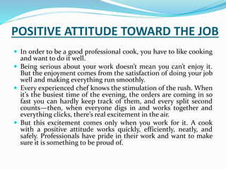 POSITIVE ATTITUDE TOWARD THE JOB
 In order to be a good professional cook, you have to like cooking
and want to do it well.
 Being serious about your work doesn’t mean you can’t enjoy it.
But the enjoyment comes from the satisfaction of doing your job
well and making everything run smoothly.
 Every experienced chef knows the stimulation of the rush. When
it’s the busiest time of the evening, the orders are coming in so
fast you can hardly keep track of them, and every split second
counts—then, when everyone digs in and works together and
everything clicks, there’s real excitement in the air.
 But this excitement comes only when you work for it. A cook
with a positive attitude works quickly, efficiently, neatly, and
safely. Professionals have pride in their work and want to make
sure it is something to be proud of.
 
