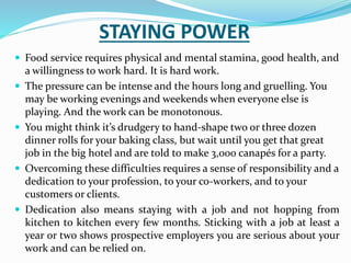 STAYING POWER
 Food service requires physical and mental stamina, good health, and
a willingness to work hard. It is hard work.
 The pressure can be intense and the hours long and gruelling. You
may be working evenings and weekends when everyone else is
playing. And the work can be monotonous.
 You might think it’s drudgery to hand-shape two or three dozen
dinner rolls for your baking class, but wait until you get that great
job in the big hotel and are told to make 3,000 canapés for a party.
 Overcoming these difficulties requires a sense of responsibility and a
dedication to your profession, to your co-workers, and to your
customers or clients.
 Dedication also means staying with a job and not hopping from
kitchen to kitchen every few months. Sticking with a job at least a
year or two shows prospective employers you are serious about your
work and can be relied on.
 