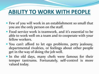 ABILITY TO WORK WITH PEOPLE
 Few of you will work in an establishment so small that
you are the only person on the staff.
 Food service work is teamwork, and it’s essential to be
able to work well on a team and to cooperate with your
fellow workers.
 You can’t afford to let ego problems, petty jealousy,
departmental rivalries, or feelings about other people
get in the way of doing the job well.
 In the old days, many chefs were famous for their
temper tantrums. Fortunately, self-control is more
valued today.
 