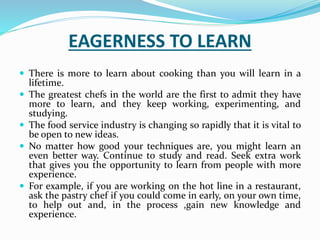 EAGERNESS TO LEARN
 There is more to learn about cooking than you will learn in a
lifetime.
 The greatest chefs in the world are the first to admit they have
more to learn, and they keep working, experimenting, and
studying.
 The food service industry is changing so rapidly that it is vital to
be open to new ideas.
 No matter how good your techniques are, you might learn an
even better way. Continue to study and read. Seek extra work
that gives you the opportunity to learn from people with more
experience.
 For example, if you are working on the hot line in a restaurant,
ask the pastry chef if you could come in early, on your own time,
to help out and, in the process ,gain new knowledge and
experience.
 