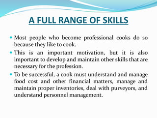 A FULL RANGE OF SKILLS
 Most people who become professional cooks do so
because they like to cook.
 This is an important motivation, but it is also
important to develop and maintain other skills that are
necessary for the profession.
 To be successful, a cook must understand and manage
food cost and other financial matters, manage and
maintain proper inventories, deal with purveyors, and
understand personnel management.
 