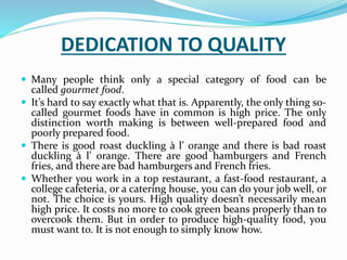 DEDICATION TO QUALITY
 Many people think only a special category of food can be
called gourmet food.
 It’s hard to say exactly what that is. Apparently, the only thing so-
called gourmet foods have in common is high price. The only
distinction worth making is between well-prepared food and
poorly prepared food.
 There is good roast duckling à l’ orange and there is bad roast
duckling à l’ orange. There are good hamburgers and French
fries, and there are bad hamburgers and French fries.
 Whether you work in a top restaurant, a fast-food restaurant, a
college cafeteria, or a catering house, you can do your job well, or
not. The choice is yours. High quality doesn’t necessarily mean
high price. It costs no more to cook green beans properly than to
overcook them. But in order to produce high-quality food, you
must want to. It is not enough to simply know how.
 