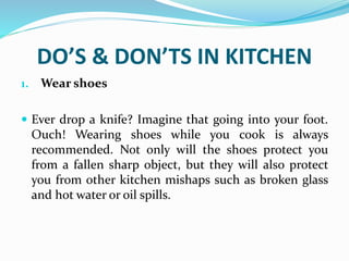 DO’S & DON’TS IN KITCHEN
1. Wear shoes
 Ever drop a knife? Imagine that going into your foot.
Ouch! Wearing shoes while you cook is always
recommended. Not only will the shoes protect you
from a fallen sharp object, but they will also protect
you from other kitchen mishaps such as broken glass
and hot water or oil spills.
 
