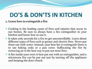 DO’S & DON’TS IN KITCHEN
2. Learn how to extinguish a fire
 Cooking is the leading cause of fires and injuries that occur in
our homes. Be sure to always have a fire extinguisher in your
kitchen and know how to use it.
 It takes only seconds for a fire to get uncontrollable. Learn about
different types of fires such as grease and electric fires. Never put
them out with water. Instead, your best bet to extinguish them is
to use baking soda or a pan cover. Suffocating the fire by
removing air is the best way to put out most fires.
 A fire inside your oven is best put out with an extinguisher, and a
microwave fire can be put out just by turning off the appliance
and keeping the door closed.
 
