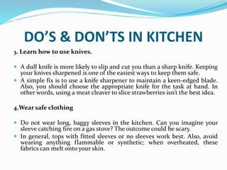 DO’S & DON’TS IN KITCHEN
3. Learn how to use knives.
 A dull knife is more likely to slip and cut you than a sharp knife. Keeping
your knives sharpened is one of the easiest ways to keep them safe.
 A simple fix is to use a knife sharpener to maintain a keen-edged blade.
Also, you should choose the appropriate knife for the task at hand. In
other words, using a meat cleaver to slice strawberries isn’t the best idea.
4.Wear safe clothing
 Do not wear long, baggy sleeves in the kitchen. Can you imagine your
sleeve catching fire on a gas stove? The outcome could be scary.
 In general, tops with fitted sleeves or no sleeves work best. Also, avoid
wearing anything flammable or synthetic; when overheated, these
fabrics can melt onto your skin.
 