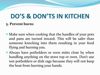 DO’S & DON’TS IN KITCHEN
5. Prevent burns
 Make sure when cooking that the handles of your pots
and pans are turned inward. This will be safer than
someone knocking into them resulting in your food
flying and burning you.
 Always have potholders or oven mitts close by when
handling anything on the stove top or oven. Don’t use
wet potholders or dish rags because they will not keep
the heat from burning your hands.
 