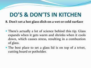 DO’S & DON’TS IN KITCHEN
8. Don’t set a hot glass dish on a wet or cold surface
 There’s actually a lot of science behind this tip. Glass
expands when it gets warm and shrinks when it cools
down, which causes stress, resulting in a combustion
of glass.
 The best place to set a glass lid is on top of a trivet,
cutting board or potholder.
 