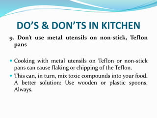 DO’S & DON’TS IN KITCHEN
9. Don’t use metal utensils on non-stick, Teflon
pans
 Cooking with metal utensils on Teflon or non-stick
pans can cause flaking or chipping of the Teflon.
 This can, in turn, mix toxic compounds into your food.
A better solution: Use wooden or plastic spoons.
Always.
 