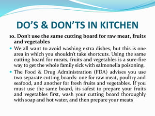 DO’S & DON’TS IN KITCHEN
10. Don’t use the same cutting board for raw meat, fruits
and vegetables
 We all want to avoid washing extra dishes, but this is one
area in which you shouldn’t take shortcuts. Using the same
cutting board for meats, fruits and vegetables is a sure-fire
way to get the whole family sick with salmonella poisoning.
 The Food & Drug Administration (FDA) advises you use
two separate cutting boards: one for raw meat, poultry and
seafood, and another for fresh fruits and vegetables. If you
must use the same board, its safest to prepare your fruits
and vegetables first, wash your cutting board thoroughly
with soap and hot water, and then prepare your meats
 