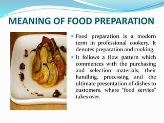 MEANING OF FOOD PREPARATION
 Food preparation is a modern
term in professional cookery. It
denotes preparation and cooking.
 It follows a flow pattern which
commences with the purchasing
and selection materials, their
handling, processing and the
ultimate presentation of dishes to
customers, where “food service”
takes over.
 