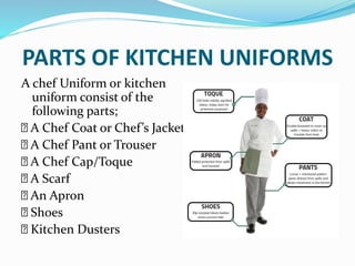 PARTS OF KITCHEN UNIFORMS
A chef Uniform or kitchen
uniform consist of the
following parts;
A Chef Coat or Chef’s Jacket
A Chef Pant or Trouser
A Chef Cap/Toque
A Scarf
An Apron
Shoes
Kitchen Dusters
 