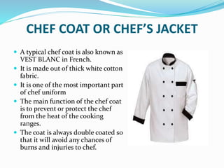 CHEF COAT OR CHEF’S JACKET
 A typical chef coat is also known as
VEST BLANC in French.
 It is made out of thick white cotton
fabric.
 It is one of the most important part
of chef uniform
 The main function of the chef coat
is to prevent or protect the chef
from the heat of the cooking
ranges.
 The coat is always double coated so
that it will avoid any chances of
burns and injuries to chef.
 