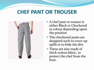 CHEF PANT OR TROUSER
 A chef pant or trouser is
either Black or Checkered
in colour depending upon
the position
 The checkered pants are
designed such to cover-up
spills or to hide the dirt.
 These are also made of
thick cotton fabric, to
protect the chef from the
heat.
 