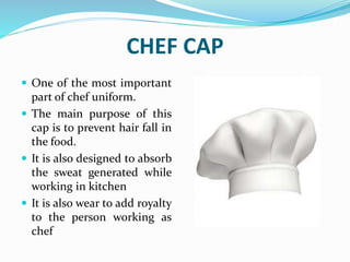 CHEF CAP
 One of the most important
part of chef uniform.
 The main purpose of this
cap is to prevent hair fall in
the food.
 It is also designed to absorb
the sweat generated while
working in kitchen
 It is also wear to add royalty
to the person working as
chef
 