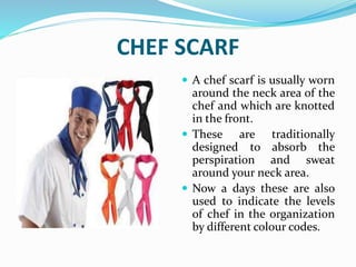 CHEF SCARF
 A chef scarf is usually worn
around the neck area of the
chef and which are knotted
in the front.
 These are traditionally
designed to absorb the
perspiration and sweat
around your neck area.
 Now a days these are also
used to indicate the levels
of chef in the organization
by different colour codes.
 