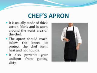 CHEF’S APRON
 It is usually made of thick
cotton fabric and is worn
around the waist area of
the chef.
 The apron should reach
below the knees to
protect the chef form
heat and hot liquids.
 It also prevents your
uniform from getting
dirty.
 