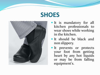 SHOES
 It is mandatory for all
kitchen professionals to
wear shoes while working
in the kitchen.
 It should be black and
non slippery.
 It prevents or protects
your foot from getting
heart by any hot liquids
or may be from falling
equipment's.
 