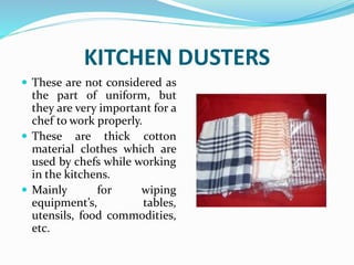 KITCHEN DUSTERS
 These are not considered as
the part of uniform, but
they are very important for a
chef to work properly.
 These are thick cotton
material clothes which are
used by chefs while working
in the kitchens.
 Mainly for wiping
equipment’s, tables,
utensils, food commodities,
etc.
 