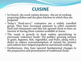CUISINE
 In French, the word cuisine denotes –the art of cooking-
preparing dishes and the place kitchen in which they are
prepared.
 Today’s “food-savvy” customers are a widely travelled
group. They have increased exposure to other countries
food and restaurants and this has spurred them to have an
interest in having these cuisines available at home.
 The result is growth in food outlets specializing in
previously ‘unknown’ foods’. The publics’ growing interest
in grain, legumes, fish, vegetables, and fruits, along with a
desire to reduce overconsumption of animal fat, protein
and sodium have helped popularize nutritional cooking.
 Furthermore, they have spurred fundamental changes in
the preparation and presentation of traditional foods.
 