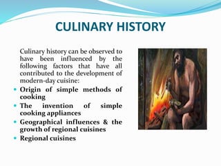 CULINARY HISTORY
Culinary history can be observed to
have been influenced by the
following factors that have all
contributed to the development of
modern-day cuisine:
 Origin of simple methods of
cooking
 The invention of simple
cooking appliances
 Geographical influences & the
growth of regional cuisines
 Regional cuisines
 