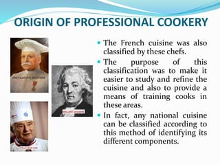 ORIGIN OF PROFESSIONAL COOKERY
 The French cuisine was also
classified by these chefs.
 The purpose of this
classification was to make it
easier to study and refine the
cuisine and also to provide a
means of training cooks in
these areas.
 In fact, any national cuisine
can be classified according to
this method of identifying its
different components.
 
