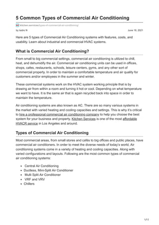 1/12
by Isidro N June 18, 2021
5 Common Types of Commercial Air Conditioning
kitchen.services/types-of-commercial-air-conditioning/
Here are 5 types of Commercial Air Conditioning systems with features, costs, and
usability. Learn about industrial and commercial HVAC systems.
What is Commercial Air Conditioning?
From small to big commercial settings, commercial air conditioning is utilized to chill,
heat, and dehumidify the air. Commercial air conditioning units can be used in offices,
shops, cafes, restaurants, schools, leisure centers, gyms, and any other sort of
commercial property. In order to maintain a comfortable temperature and air quality for
customers and/or employees in the summer and winter.
These commercial systems work on the HVAC system working principle that is by
drawing air from within a room and turning it hot or cool. Depending on what temperature
we want to have. It is the same air that is again recycled back into space in order to
maintain the temperature.
Air conditioning systems are also known as AC. There are so many various systems in
the market with varied heating and cooling capacities and settings. This is why it’s critical
to hire a professional commercial air conditioning company to help you choose the best
system for your business and property. Kitchen Services is one of the most affordable
HVACR service in Los Angeles and around.
Types of Commercial Air Conditioning
Most commercial areas, from small stores and cafés to big offices and public places, have
commercial air conditioners. In order to meet the diverse needs of today’s world, Air
conditioning systems come in a variety of heating and cooling capacities. Along with
varied configurations and layouts. Following are the most common types of commercial
air conditioning systems:
Central Air Conditioning
Ductless, Mini-Split Air Conditioner
Multi Split Air Conditioner
VRF and VRV
Chillers
 