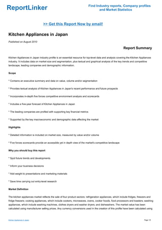 Find Industry reports, Company profiles
ReportLinker                                                                        and Market Statistics



                                >> Get this Report Now by email!

Kitchen Appliances in Japan
Published on August 2010

                                                                                                            Report Summary

Kitchen Appliances in Japan industry profile is an essential resource for top-level data and analysis covering the Kitchen Appliances
industry. It includes data on market size and segmentation, plus textual and graphical analysis of the key trends and competitive
landscape, leading companies and demographic information.


Scope


* Contains an executive summary and data on value, volume and/or segmentation


* Provides textual analysis of Kitchen Appliances in Japan's recent performance and future prospects


* Incorporates in-depth five forces competitive environment analysis and scorecards


* Includes a five-year forecast of Kitchen Appliances in Japan


* The leading companies are profiled with supporting key financial metrics


* Supported by the key macroeconomic and demographic data affecting the market


Highlights


* Detailed information is included on market size, measured by value and/or volume


* Five forces scorecards provide an accessible yet in depth view of the market's competitive landscape


Why you should buy this report


* Spot future trends and developments


* Inform your business decisions


* Add weight to presentations and marketing materials


* Save time carrying out entry-level research


Market Definition


The kitchen appliances market reflects the sale of four product sectors: refrigeration appliances, which include fridges, freezers and
fridge freezers; cooking appliances, which include cookers, microwaves, ovens, cooker hoods, food processors and toasters; washing
appliances, which include washing machines, clothes dryers and washer dryers; and dishwashers. The market value has been
calculated using manufacturer selling prices. Any currency conversions used in the creation of this profile have been calculated using



Kitchen Appliances in Japan                                                                                                     Page 1/5
 