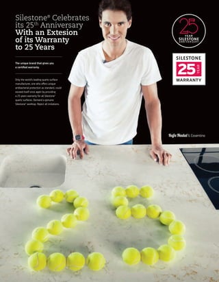 A N N I V E R S A R Y
YEAR
25 YEAR WARRANTY
Rafa Nadal & Cosentino
Silestone®
Celebrates
its 25th
Anniversary
With an Extesion
of its Warranty
to 25 Years
The unique brand that gives you
a certiﬁed warranty.
Only the world’s leading quartz surface
manufacturer, one who oﬀers unique
antibacterial protection as standard, could
exceed itself once again by providing
a 25 years warranty for all Silestone®
quartz surfaces. Demand a genuine
Silestone® worktop. Reject all imitations.
YEAR
WARRANTY
25
 