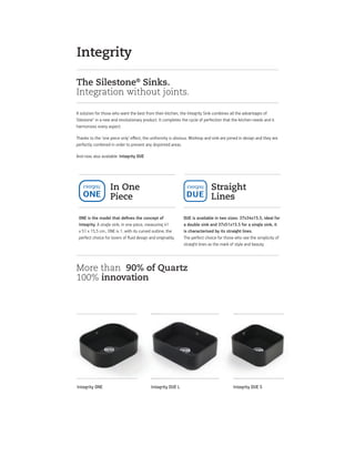 The Silestone®
Sinks.
Integration without joints.
A solution for those who want the best from their kitchen, the Integrity Sink combines all the advantages of
Silestone® in a new and revolutionary product. It completes the cycle of perfection that the kitchen needs and it
harmonizes every aspect.
Thanks to the ‘one piece only’ eﬀect, the uniformity is obvious. Worktop and sink are joined in design and they are
perfectly combined in order to prevent any disjointed areas.
And now, also available: Integrity DUE
More than 90% of Quartz
100% innovation
Straight
Lines
DUE is available in two sizes: 37x34x15.5, ideal for
a double sink and 37x51x15.5 for a single sink, it
is characterised by its straight lines.
The perfect choice for those who see the simplicity of
straight lines as the mark of style and beauty.
In One
Piece
ONE is the model that deﬁnes the concept of
Integrity. A single sink, in one piece, measuring 41
x 51 x 15,5 cm., ONE is 1, with its curved outline, the
perfect choice for lovers of ﬂuid design and originality.
Integrity
Integrity DUE SIntegrity DUE LIntegrity ONE
 