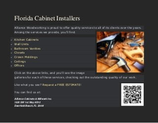 Florida Cabinet Installers
Alliance Woodworking is proud to offer quality services to all of its clients over the years.
Among the services we provide, you’ll find:
 Kitchen Cabinets
 Wall Units
 Bathroom Vanities
 Closets
 Crown Moldings
 Ceilings
 Offices
Click on the above links, and you’ll see the image
galleries for each of these services, checking out the outstanding quality of our work.
Like what you see? Request a FREE ESTIMATE!
You can find us at:
Alliance Cabinets & Millwork Inc.
1601 SW 1st Way #D12
Deerfield Beach, FL 33441
 
