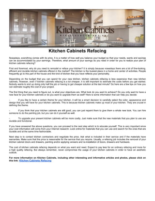 Kitchen Cabinets Refacing
Nowadays, everything comes with its price. It is a matter of how well you balance your budget so that your needs, wants and savings
can be accommodated by your earnings. Therefore, what amount of your savings do you need in order for you to realize your plan of
kitchen cabinets refacing?

First and foremost, why do you need to remodel or reface your kitchen? It is simply because nowadays there are a lot of fine-looking,
efficient and durable kitchen cabinets offered in the market? The kitchen is the busiest place in a home and center of activities. People
frequently go to this part of the house and the kind of kitchen that you have reflects your personality.

Depending on the budget that you can spend for your new kitchen, kitchen cabinets refacing is less expensive than new kitchen
cabinets. However, even if kitchen cabinets refacing is a lot cheaper, it is still important to estimate the costs before you get started.
Nobody wants to end up doing only half the job or having to get cheaper solution at the last minute? So here are a few tips on how you
can estimate roughly the cost of your project.

The first thing that you need to figure out, is what your objectives are. What look do you want to achieve? Do you only want to have a
new face for your kitchen cabinets or do you want to upgrade them as well? Here is some information that can help you decide:

-         If you like to have a certain theme for your kitchen, it will be a smart decision to carefully select the color, appearance and
design that you will have for your kitchen cabinets. This is because kitchen cabinets make up most of your kitchen. They are crucial in
defining the theme.

-      If you think that your kitchen cabinets are still good, you can just repaint them to give them a whole new look. You can hire
someone to do the painting job, but you can do it yourself as well.

-        To upgrade your present kitchen cabinets will be more costly. Just make sure that the new materials that you plan to use are
durable and functional.

If you have answered the above questions, you can proceed to the next step which is to educate yourself. This is very important since
your cost information will come from your Internet research. Look online for materials that you can use and search for the ones that are
durable and at the same time fashionable.

Next step is to contact kitchen contractors and negotiate the price. Ask what is included in their service and if the materials have
warranties. Make sure that the price is reasonable for the service that you require. Usually, a refacing job includes the removal of your
kitchen cabinet doors and drawers, painting and/or applying veneers and re-installation of doors, drawers and hardware.

The cost of kitchen cabinets refacing depends on what you want and need. Expect to pay less for an ordinary refacing and more for
a high quality refacing. But always remember, never compromise the usage of your kitchen cabinets in order to have an aesthetic
outlook.

For more information on Kitchen Cabinets, including other interesting and informative articles and photos, please click on
this link: Kitchen Cabinets Refacing
 