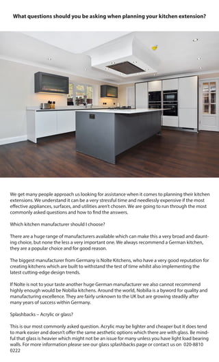 What questions should you be asking when planning your kitchen extension?
We get many people approach us looking for assistance when it comes to planning their kitchen
extensions. We understand it can be a very stressful time and needlessly expensive if the most
effective appliances, surfaces, and utilities aren’t chosen. We are going to run through the most
commonly asked questions and how to find the answers.
Which kitchen manufacturer should I choose?
There are a huge range of manufacturers available which can make this a very broad and daunt-
ing choice, but none the less a very important one. We always recommend a German kitchen,
they are a popular choice and for good reason.
The biggest manufacturer from Germany is Nolte Kitchens, who have a very good reputation for
creating kitchens which are built to withstand the test of time whilst also implementing the
latest cutting-edge design trends.
If Nolte is not to your taste another huge German manufacturer we also cannot recommend
highly enough would be Nobilia kitchens. Around the world, Nobilia is a byword for quality and
manufacturing excellence. They are fairly unknown to the UK but are growing steadily after
many years of success within Germany.
Splashbacks – Acrylic or glass?
This is our most commonly asked question. Acrylic may be lighter and cheaper but it does tend
to mark easier and doesn’t offer the same aesthetic options which there are with glass. Be mind-
ful that glass is heavier which might not be an issue for many unless you have light load bearing
walls. For more information please see our glass splashbacks page or contact us on 020-8810
0222
 