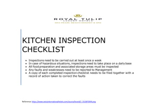 KITCHEN INSPECTION
CHECKLIST
 Inspections need to be carried out at least once a week
 In case of hazardous situations, inspections need to take place on a daily base
 All food preparation and associated storage areas must be inspected
 Any faults and weaknesses need to be reported to Management
 A copy of each completed inspection checklist needs to be filed together with a
record of action taken to correct the faults
Reference:https://www.swissinternationalhotels.com/source/brand/2_1513072934.png
 