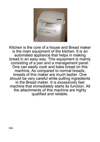 Kitchen is the core of a house and Bread maker
  is the main equipment of the kitchen. It is an
    automated appliance that helps in making
bread in an easy way. This equipment is mainly
 consisting of a pan and a management panel.
  One can easily cook and bake bread on this
    machine. As compared to normal breads,
   breads of this maker are much tastier. One
should be very careful while putting ingredients
     in the Bread maker. It is excessively fast
machine that immediately starts its function. All
   the attachments of this machine are highly
               qualified and reliable.




link
 
