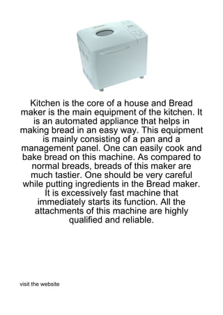 Kitchen is the core of a house and Bread
maker is the main equipment of the kitchen. It
   is an automated appliance that helps in
making bread in an easy way. This equipment
      is mainly consisting of a pan and a
management panel. One can easily cook and
bake bread on this machine. As compared to
  normal breads, breads of this maker are
  much tastier. One should be very careful
while putting ingredients in the Bread maker.
       It is excessively fast machine that
     immediately starts its function. All the
    attachments of this machine are highly
               qualified and reliable.




visit the website
 