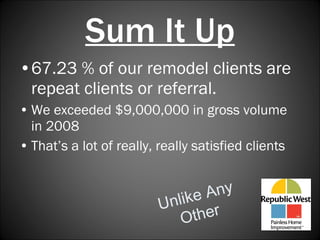 Sum It Up 67.23 % of our remodel clients are repeat clients or referral.   We exceeded $9,000,000 in gross volume in 2008 That’s a lot of really, really satisfied clients Unlike Any Other 