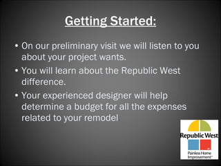Getting Started: On our preliminary visit we will listen to you about your project wants. You will learn about the Republic West difference. Your experienced designer will help determine a budget for all the expenses related to your remodel .   