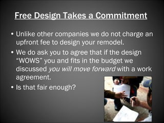 Free Design Takes a Commitment   Unlike other companies we do not charge an upfront fee to design your remodel. We do ask you to agree that if the design “WOWS” you and fits in the budget we discussed  you will move forward  with a work agreement.  Is that fair enough? 