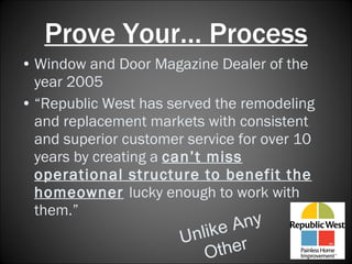 Prove Your… Process Window and Door Magazine Dealer of the year 2005 “ Republic West has served the remodeling and replacement markets with consistent and superior customer service for over 10 years by creating a  can’t miss operational structure to benefit the homeowner   lucky enough to work with them.” Unlike Any Other 