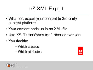 eZ XML Export
●   What for: export your content to 3rd-party
    content platforms
●   Your content ends up in an XML file
●   Use XSLT transforms for further conversion
●   You decide:
        –   Which classes
        –   Which attributes
 