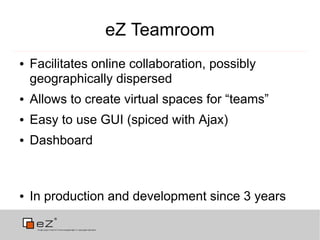 eZ Teamroom
●   Facilitates online collaboration, possibly
    geographically dispersed
●   Allows to create virtual spaces for “teams”
●   Easy to use GUI (spiced with Ajax)
●   Dashboard



●   In production and development since 3 years
 