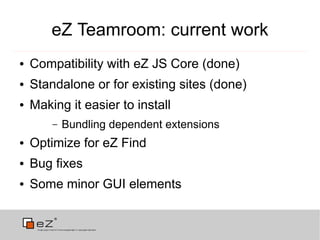 eZ Teamroom: current work
●   Compatibility with eZ JS Core (done)
●   Standalone or for existing sites (done)
●   Making it easier to install
        –   Bundling dependent extensions
●   Optimize for eZ Find
●   Bug fixes
●   Some minor GUI elements
 