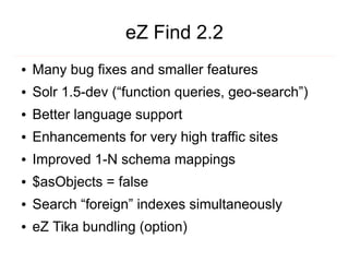 eZ Find 2.2
●   Many bug fixes and smaller features
●   Solr 1.5-dev (“function queries, geo-search”)
●   Better language support
●   Enhancements for very high traffic sites
●   Improved 1-N schema mappings
●   $asObjects = false
●   Search “foreign” indexes simultaneously
●   eZ Tika bundling (option)
 